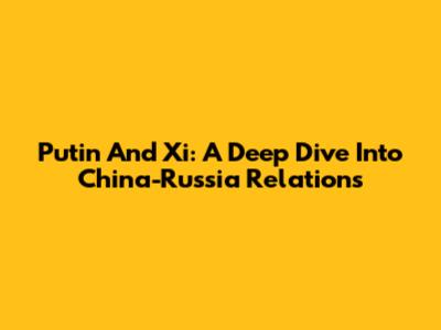 Putin And Xi: A Deep Dive Into China-Russia Relations