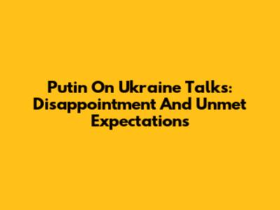 Putin On Ukraine Talks: Disappointment And Unmet Expectations