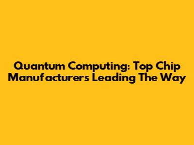Quantum Computing: Top Chip Manufacturers Leading The Way
