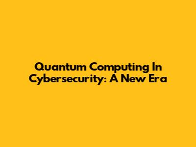 Quantum Computing In Cybersecurity: A New Era
