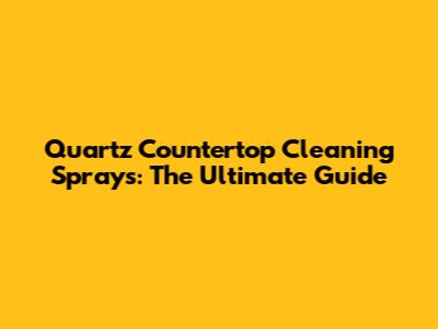 Quartz Countertop Cleaning Sprays: The Ultimate Guide