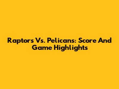 Raptors Vs. Pelicans: Score And Game Highlights
