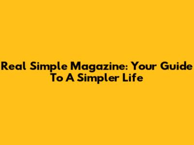 Real Simple Magazine: Your Guide To A Simpler Life