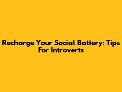 Recharge Your Social Battery: Tips For Introverts