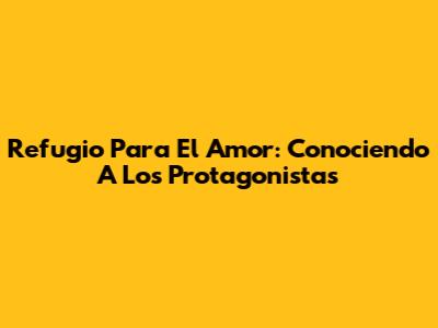 Refugio Para El Amor: Conociendo A Los Protagonistas