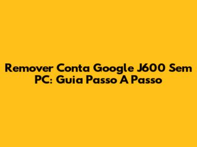 Remover Conta Google J600 Sem PC: Guia Passo A Passo