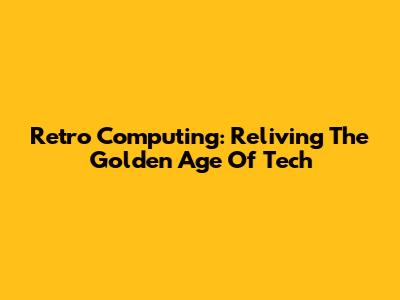 Retro Computing: Reliving The Golden Age Of Tech