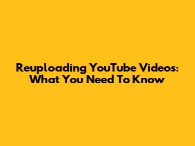 Reuploading YouTube Videos: What You Need To Know