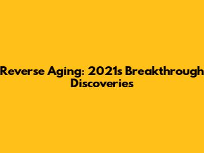 Reverse Aging: 2021's Breakthrough Discoveries