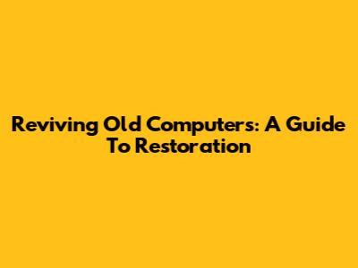 Reviving Old Computers: A Guide To Restoration