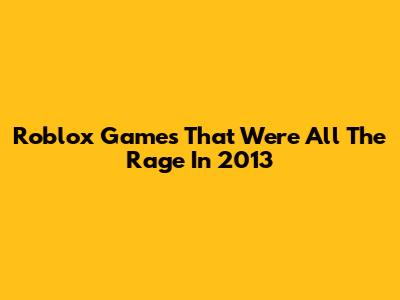 Roblox Games That Were All The Rage In 2013