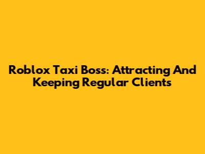 Roblox Taxi Boss: Attracting And Keeping Regular Clients
