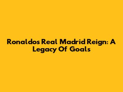 Ronaldo's Real Madrid Reign: A Legacy Of Goals