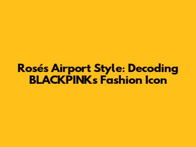 Rosé's Airport Style: Decoding BLACKPINK's Fashion Icon