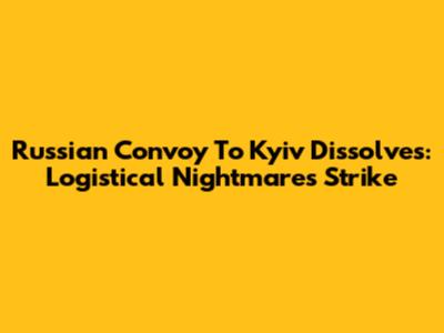 Russian Convoy To Kyiv Dissolves: Logistical Nightmares Strike