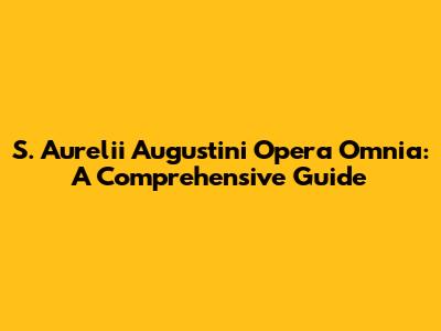 S. Aurelii Augustini Opera Omnia: A Comprehensive Guide