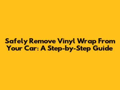 Safely Remove Vinyl Wrap From Your Car: A Step-by-Step Guide