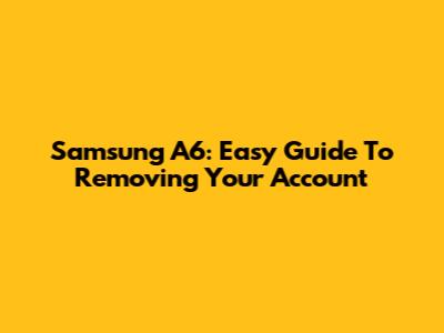 Samsung A6: Easy Guide To Removing Your Account