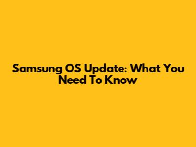 Samsung OS Update: What You Need To Know