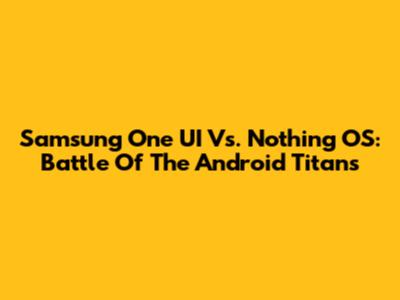 Samsung One UI Vs. Nothing OS: Battle Of The Android Titans