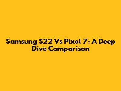 Samsung S22 Vs Pixel 7: A Deep Dive Comparison