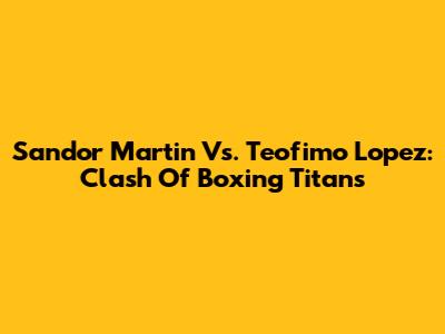 Sandor Martin Vs. Teofimo Lopez: Clash Of Boxing Titans