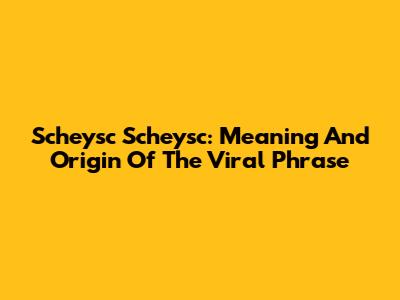 Scheysc Scheysc: Meaning And Origin Of The Viral Phrase