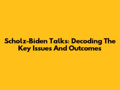 Scholz-Biden Talks: Decoding The Key Issues And Outcomes