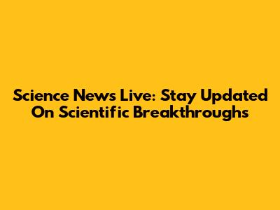 Science News Live: Stay Updated On Scientific Breakthroughs