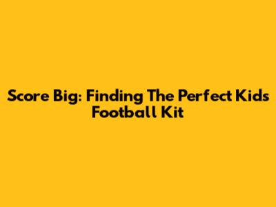 Score Big: Finding The Perfect Kids' Football Kit
