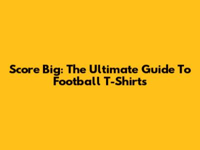 Score Big: The Ultimate Guide To Football T-Shirts