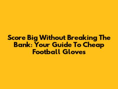 Score Big Without Breaking The Bank: Your Guide To Cheap Football Gloves