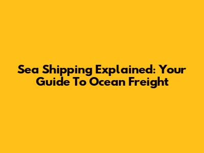 Sea Shipping Explained: Your Guide To Ocean Freight