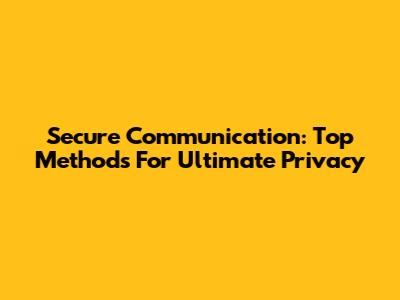 Secure Communication: Top Methods For Ultimate Privacy