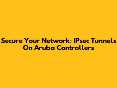 Secure Your Network: IPsec Tunnels On Aruba Controllers