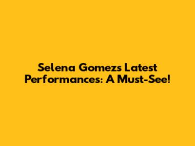 Selena Gomez's Latest Performances: A Must-See!