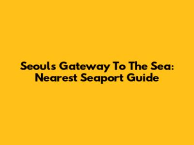 Seoul's Gateway To The Sea: Nearest Seaport Guide