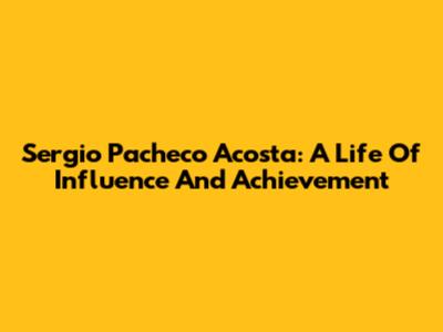 Sergio Pacheco Acosta: A Life Of Influence And Achievement