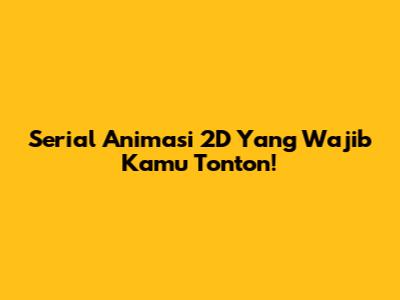 Serial Animasi 2D Yang Wajib Kamu Tonton!