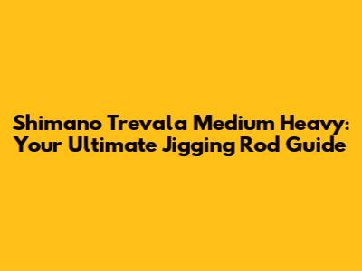 Shimano Trevala Medium Heavy: Your Ultimate Jigging Rod Guide