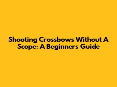 Shooting Crossbows Without A Scope: A Beginner's Guide