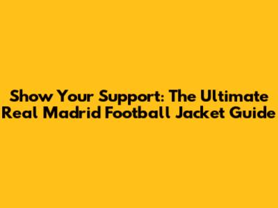 Show Your Support: The Ultimate Real Madrid Football Jacket Guide