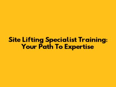Site Lifting Specialist Training: Your Path To Expertise