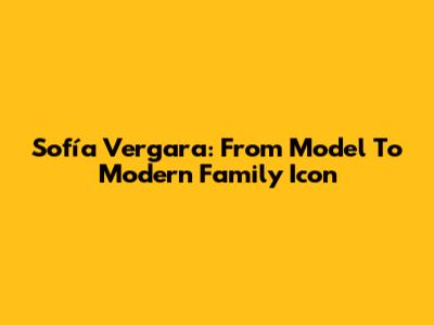 Sofía Vergara: From Model To Modern Family Icon