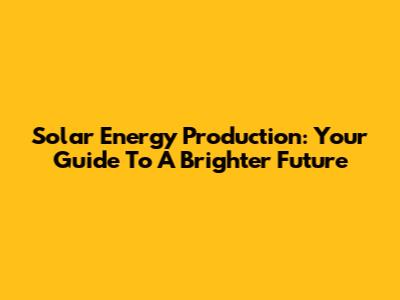 Solar Energy Production: Your Guide To A Brighter Future