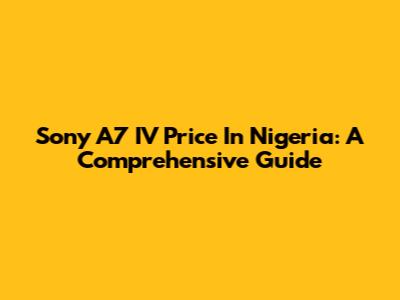 Sony A7 IV Price In Nigeria: A Comprehensive Guide
