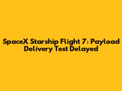 SpaceX Starship Flight 7: Payload Delivery Test Delayed