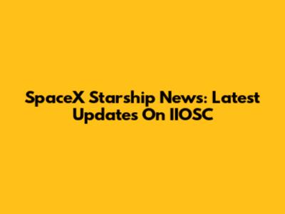 SpaceX Starship News: Latest Updates On IIOSC