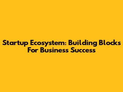 Startup Ecosystem: Building Blocks For Business Success