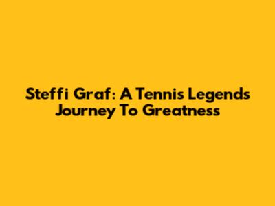 Steffi Graf: A Tennis Legend's Journey To Greatness